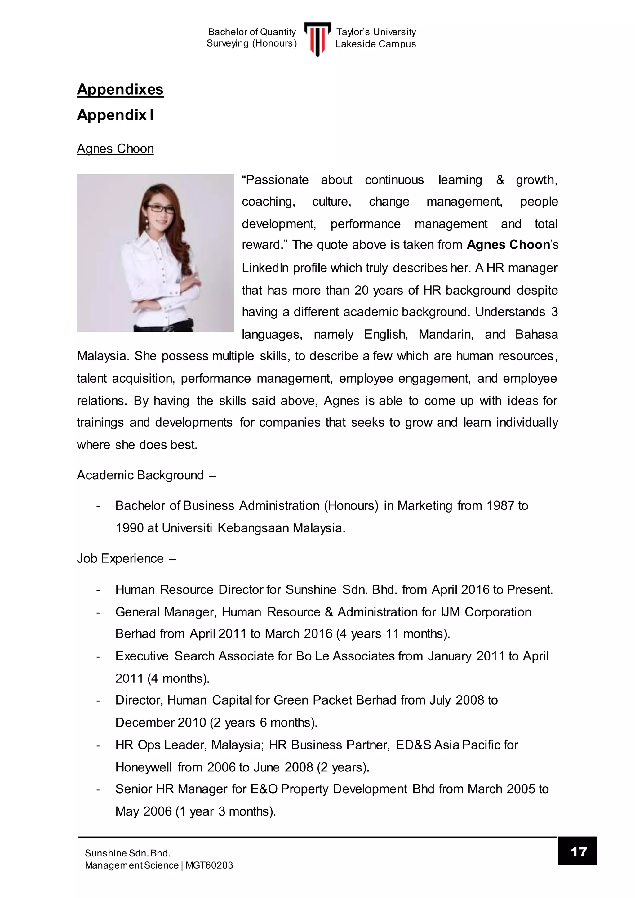 Taylor’s University
Lakeside Campus
17Sunshine Sdn.Bhd.
ManagementScience | MGT60203
Bachelor of Quantity
Surveying (Honours)
Appendixes
Appendix I
Agnes Choon
“Passionate about continuous learning & growth,
coaching, culture, change management, people
development, performance management and total
reward.” The quote above is taken from Agnes Choon’s
LinkedIn profile which truly describes her. A HR manager
that has more than 20 years of HR background despite
having a different academic background. Understands 3
languages, namely English, Mandarin, and Bahasa
Malaysia. She possess multiple skills, to describe a few which are human resources,
talent acquisition, performance management, employee engagement, and employee
relations. By having the skills said above, Agnes is able to come up with ideas for
trainings and developments for companies that seeks to grow and learn individually
where she does best.
Academic Background –
- Bachelor of Business Administration (Honours) in Marketing from 1987 to
1990 at Universiti Kebangsaan Malaysia.
Job Experience –
- Human Resource Director for Sunshine Sdn. Bhd. from April 2016 to Present.
- General Manager, Human Resource & Administration for IJM Corporation
Berhad from April 2011 to March 2016 (4 years 11 months).
- Executive Search Associate for Bo Le Associates from January 2011 to April
2011 (4 months).
- Director, Human Capital for Green Packet Berhad from July 2008 to
December 2010 (2 years 6 months).
- HR Ops Leader, Malaysia; HR Business Partner, ED&S Asia Pacific for
Honeywell from 2006 to June 2008 (2 years).
- Senior HR Manager for E&O Property Development Bhd from March 2005 to
May 2006 (1 year 3 months).
 