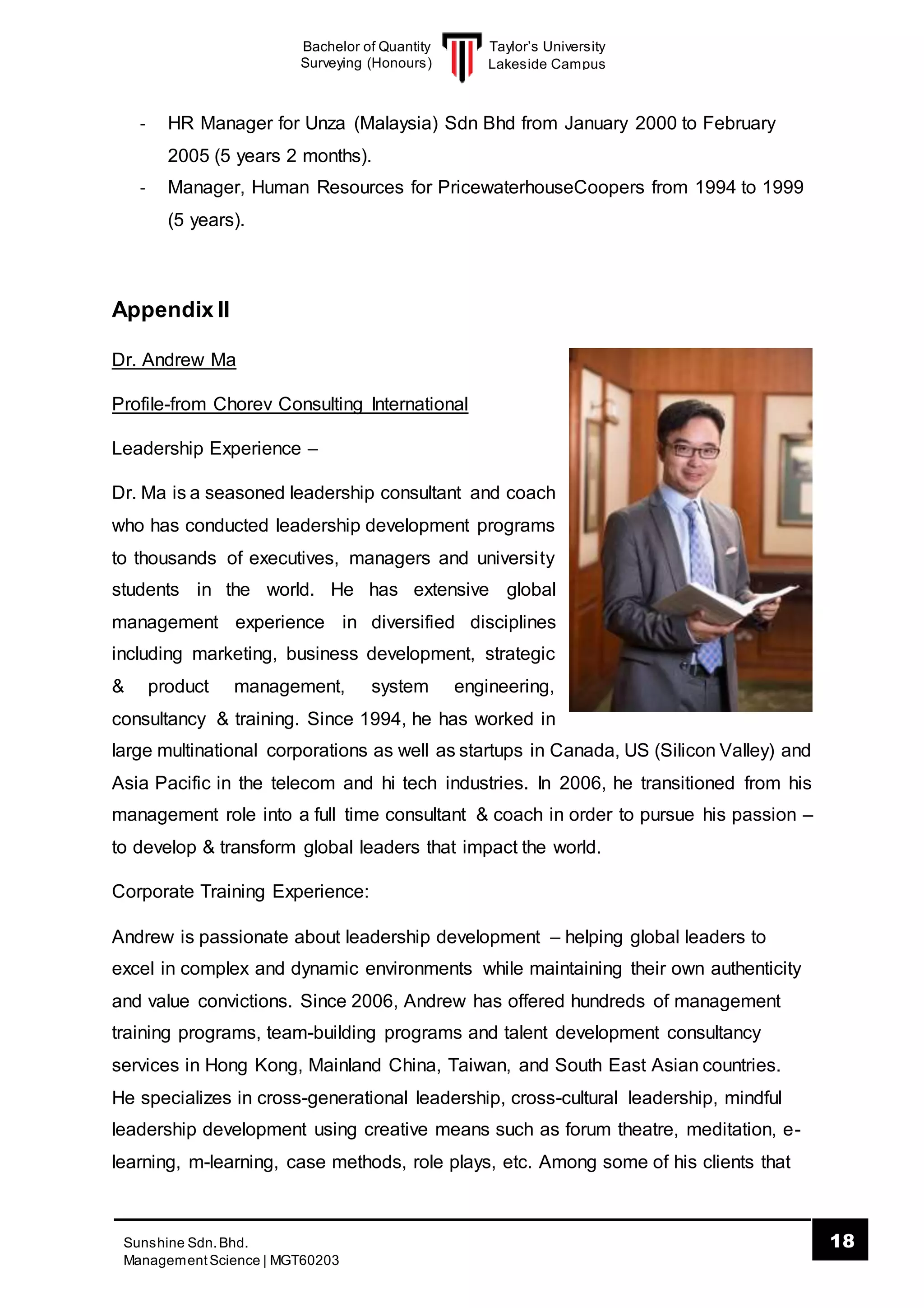 Taylor’s University
Lakeside Campus
18Sunshine Sdn.Bhd.
ManagementScience | MGT60203
Bachelor of Quantity
Surveying (Honours)
- HR Manager for Unza (Malaysia) Sdn Bhd from January 2000 to February
2005 (5 years 2 months).
- Manager, Human Resources for PricewaterhouseCoopers from 1994 to 1999
(5 years).
Appendix II
Dr. Andrew Ma
Profile-from Chorev Consulting International
Leadership Experience –
Dr. Ma is a seasoned leadership consultant and coach
who has conducted leadership development programs
to thousands of executives, managers and university
students in the world. He has extensive global
management experience in diversified disciplines
including marketing, business development, strategic
& product management, system engineering,
consultancy & training. Since 1994, he has worked in
large multinational corporations as well as startups in Canada, US (Silicon Valley) and
Asia Pacific in the telecom and hi tech industries. In 2006, he transitioned from his
management role into a full time consultant & coach in order to pursue his passion –
to develop & transform global leaders that impact the world.
Corporate Training Experience:
Andrew is passionate about leadership development – helping global leaders to
excel in complex and dynamic environments while maintaining their own authenticity
and value convictions. Since 2006, Andrew has offered hundreds of management
training programs, team-building programs and talent development consultancy
services in Hong Kong, Mainland China, Taiwan, and South East Asian countries.
He specializes in cross-generational leadership, cross-cultural leadership, mindful
leadership development using creative means such as forum theatre, meditation, e-
learning, m-learning, case methods, role plays, etc. Among some of his clients that
 