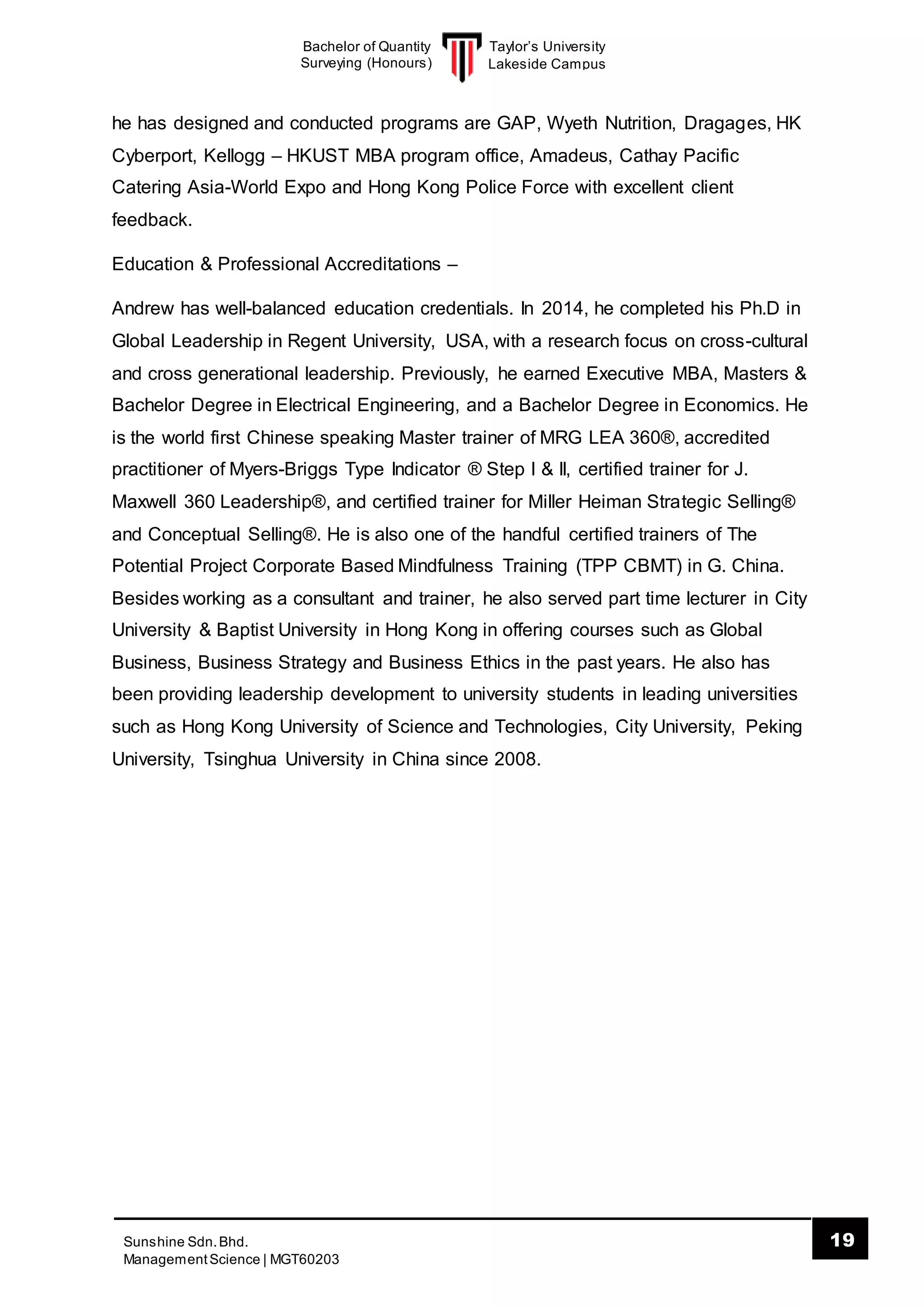 Taylor’s University
Lakeside Campus
19Sunshine Sdn.Bhd.
ManagementScience | MGT60203
Bachelor of Quantity
Surveying (Honours)
he has designed and conducted programs are GAP, Wyeth Nutrition, Dragages, HK
Cyberport, Kellogg – HKUST MBA program office, Amadeus, Cathay Pacific
Catering Asia-World Expo and Hong Kong Police Force with excellent client
feedback.
Education & Professional Accreditations –
Andrew has well-balanced education credentials. In 2014, he completed his Ph.D in
Global Leadership in Regent University, USA, with a research focus on cross-cultural
and cross generational leadership. Previously, he earned Executive MBA, Masters &
Bachelor Degree in Electrical Engineering, and a Bachelor Degree in Economics. He
is the world first Chinese speaking Master trainer of MRG LEA 360®, accredited
practitioner of Myers-Briggs Type Indicator ® Step I & II, certified trainer for J.
Maxwell 360 Leadership®, and certified trainer for Miller Heiman Strategic Selling®
and Conceptual Selling®. He is also one of the handful certified trainers of The
Potential Project Corporate Based Mindfulness Training (TPP CBMT) in G. China.
Besides working as a consultant and trainer, he also served part time lecturer in City
University & Baptist University in Hong Kong in offering courses such as Global
Business, Business Strategy and Business Ethics in the past years. He also has
been providing leadership development to university students in leading universities
such as Hong Kong University of Science and Technologies, City University, Peking
University, Tsinghua University in China since 2008.
 