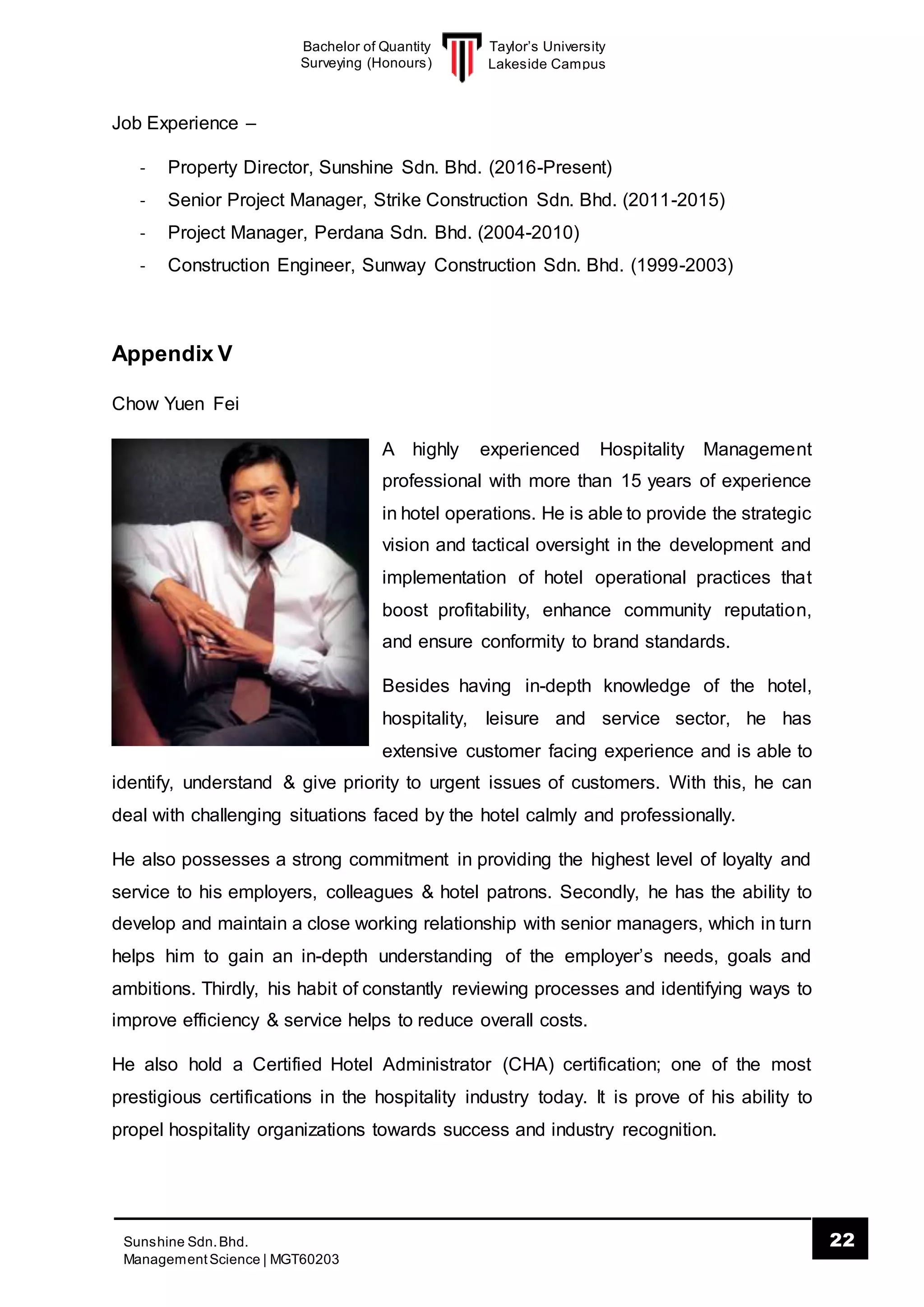 Taylor’s University
Lakeside Campus
22Sunshine Sdn.Bhd.
ManagementScience | MGT60203
Bachelor of Quantity
Surveying (Honours)
Job Experience –
- Property Director, Sunshine Sdn. Bhd. (2016-Present)
- Senior Project Manager, Strike Construction Sdn. Bhd. (2011-2015)
- Project Manager, Perdana Sdn. Bhd. (2004-2010)
- Construction Engineer, Sunway Construction Sdn. Bhd. (1999-2003)
Appendix V
Chow Yuen Fei
A highly experienced Hospitality Management
professional with more than 15 years of experience
in hotel operations. He is able to provide the strategic
vision and tactical oversight in the development and
implementation of hotel operational practices that
boost profitability, enhance community reputation,
and ensure conformity to brand standards.
Besides having in-depth knowledge of the hotel,
hospitality, leisure and service sector, he has
extensive customer facing experience and is able to
identify, understand & give priority to urgent issues of customers. With this, he can
deal with challenging situations faced by the hotel calmly and professionally.
He also possesses a strong commitment in providing the highest level of loyalty and
service to his employers, colleagues & hotel patrons. Secondly, he has the ability to
develop and maintain a close working relationship with senior managers, which in turn
helps him to gain an in-depth understanding of the employer’s needs, goals and
ambitions. Thirdly, his habit of constantly reviewing processes and identifying ways to
improve efficiency & service helps to reduce overall costs.
He also hold a Certified Hotel Administrator (CHA) certification; one of the most
prestigious certifications in the hospitality industry today. It is prove of his ability to
propel hospitality organizations towards success and industry recognition.
 