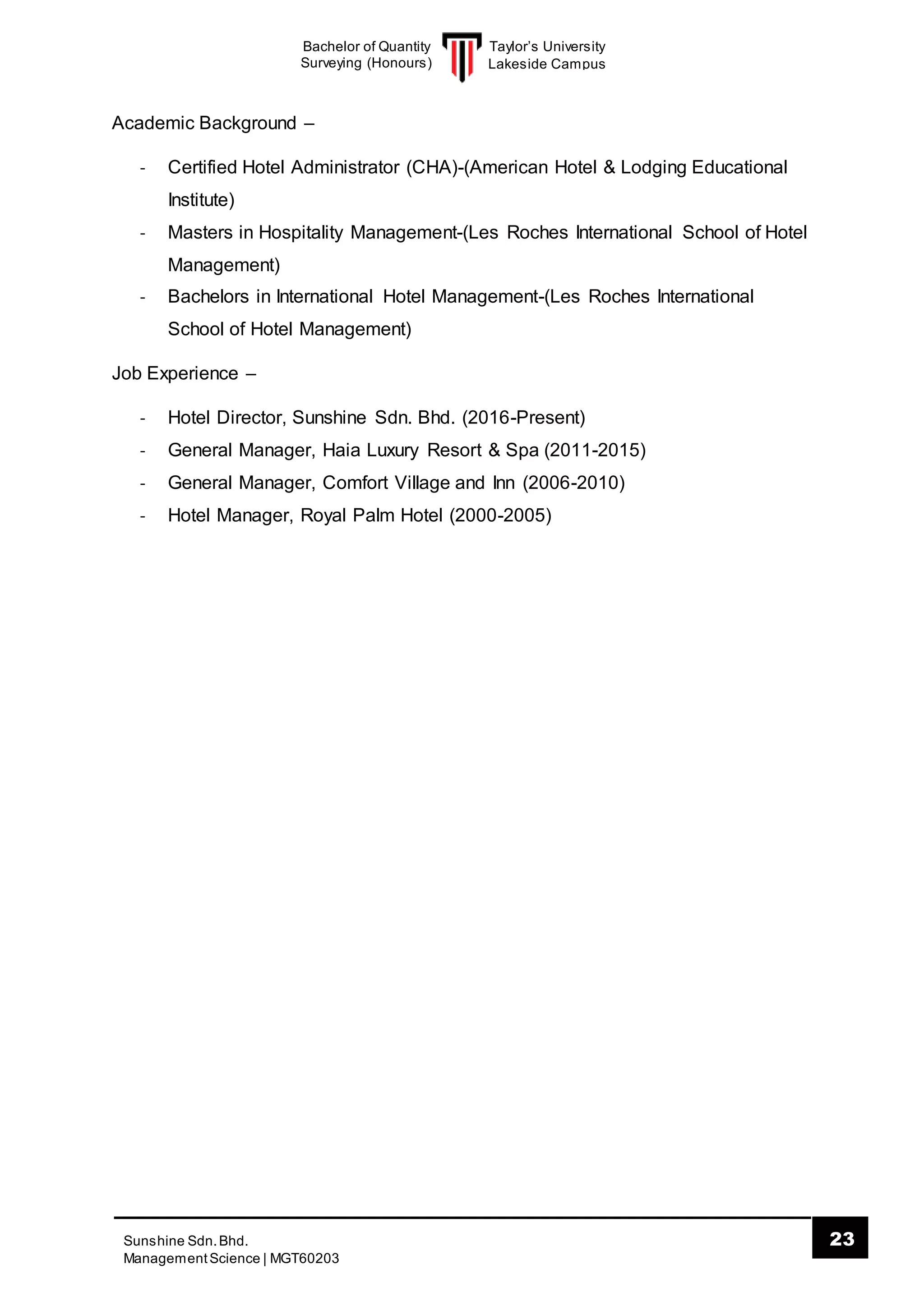 Taylor’s University
Lakeside Campus
23Sunshine Sdn.Bhd.
ManagementScience | MGT60203
Bachelor of Quantity
Surveying (Honours)
Academic Background –
- Certified Hotel Administrator (CHA)-(American Hotel & Lodging Educational
Institute)
- Masters in Hospitality Management-(Les Roches International School of Hotel
Management)
- Bachelors in International Hotel Management-(Les Roches International
School of Hotel Management)
Job Experience –
- Hotel Director, Sunshine Sdn. Bhd. (2016-Present)
- General Manager, Haia Luxury Resort & Spa (2011-2015)
- General Manager, Comfort Village and Inn (2006-2010)
- Hotel Manager, Royal Palm Hotel (2000-2005)
 