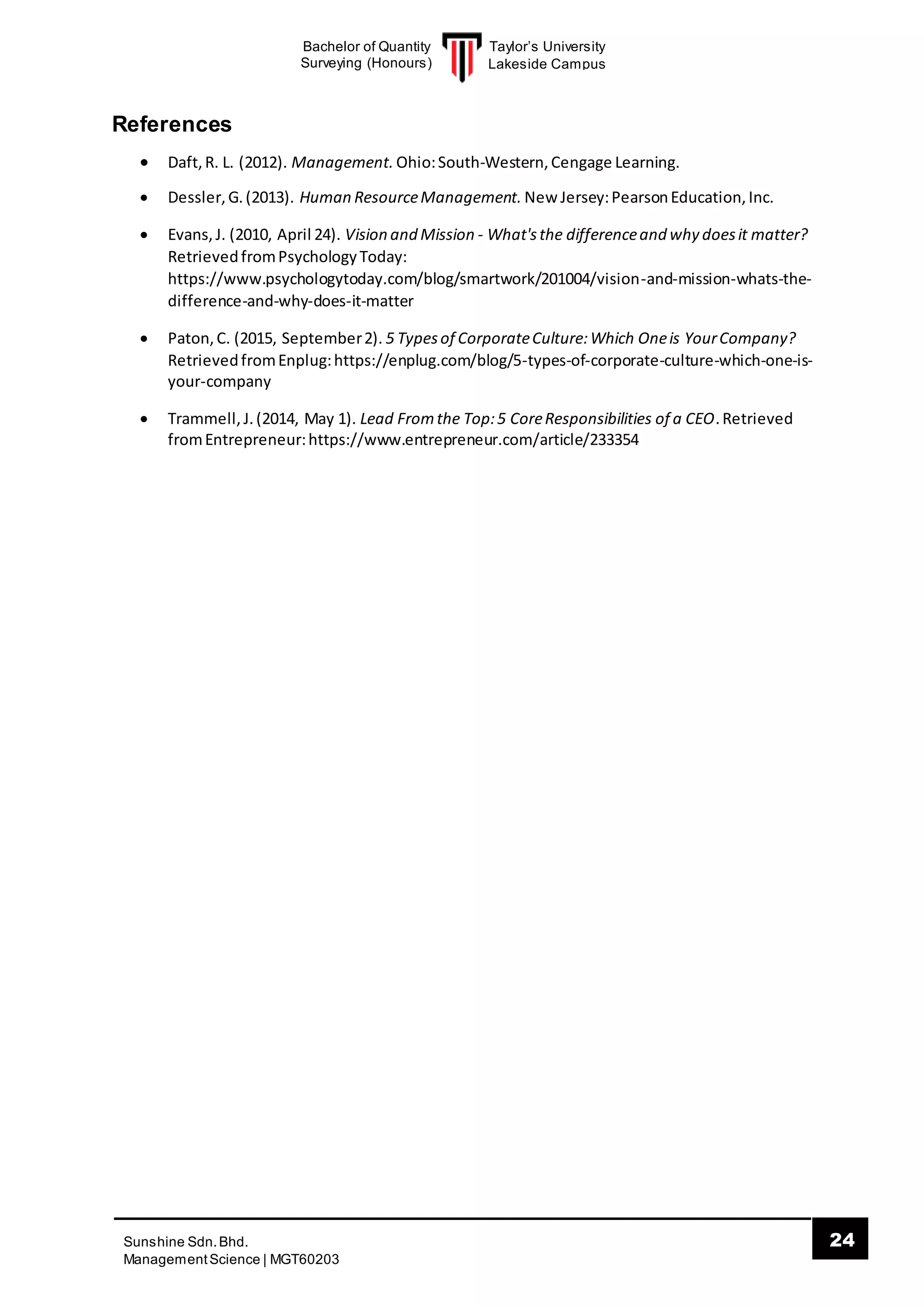 Taylor’s University
Lakeside Campus
24Sunshine Sdn.Bhd.
ManagementScience | MGT60203
Bachelor of Quantity
Surveying (Honours)
References
 Daft,R. L. (2012). Management. Ohio:South-Western,Cengage Learning.
 Dessler,G.(2013). Human ResourceManagement. New Jersey:PearsonEducation,Inc.
 Evans,J. (2010, April 24). Vision and Mission - What'sthe differenceand why doesit matter?
RetrievedfromPsychologyToday:
https://www.psychologytoday.com/blog/smartwork/201004/vision-and-mission-whats-the-
difference-and-why-does-it-matter
 Paton,C. (2015, September2). 5 Typesof CorporateCulture:Which Oneis YourCompany?
RetrievedfromEnplug:https://enplug.com/blog/5-types-of-corporate-culture-which-one-is-
your-company
 Trammell,J.(2014, May 1). Lead Fromthe Top:5 CoreResponsibilities of a CEO.Retrieved
fromEntrepreneur:https://www.entrepreneur.com/article/233354
 