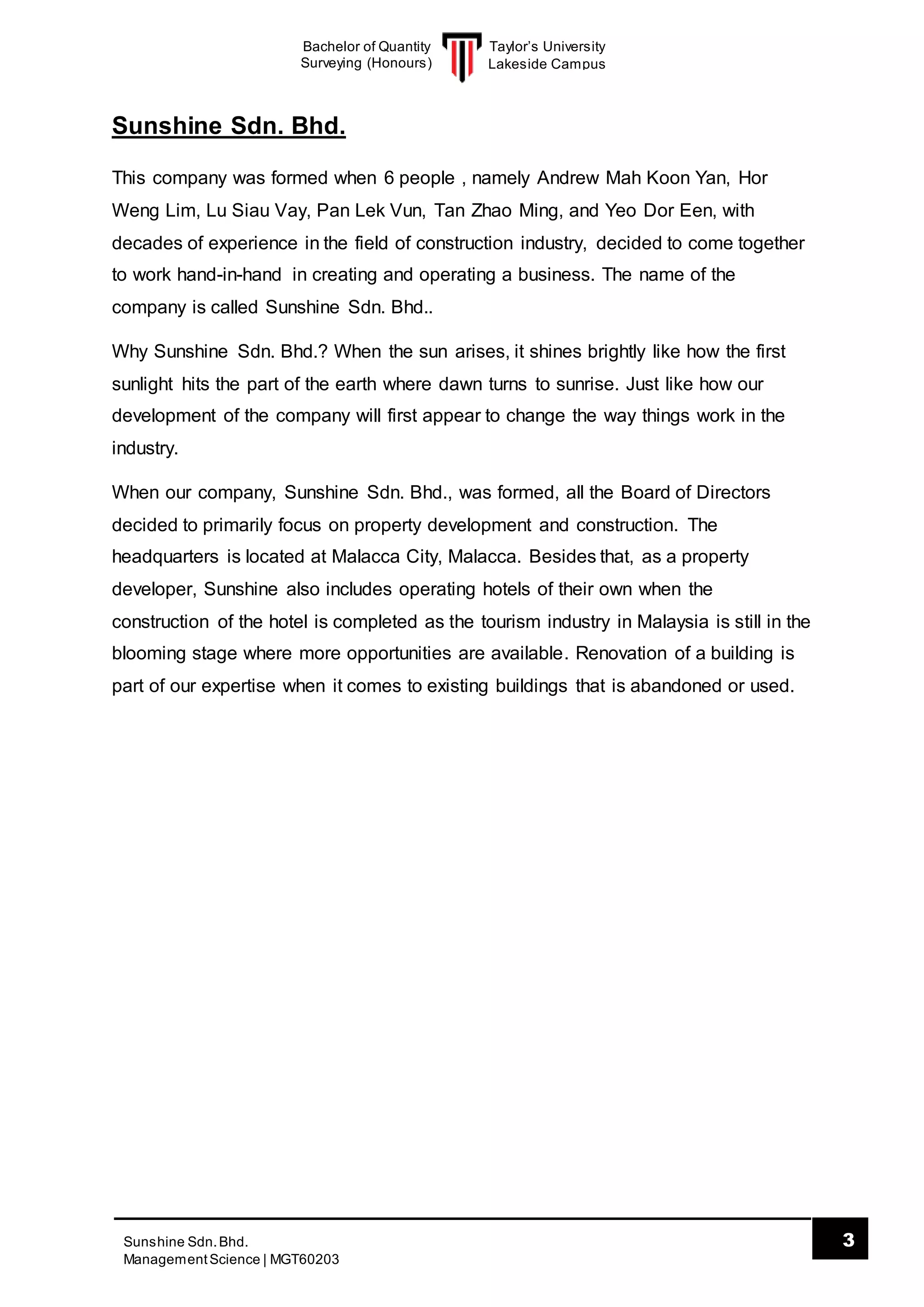 Taylor’s University
Lakeside Campus
3Sunshine Sdn.Bhd.
ManagementScience | MGT60203
Bachelor of Quantity
Surveying (Honours)
Sunshine Sdn. Bhd.
This company was formed when 6 people , namely Andrew Mah Koon Yan, Hor
Weng Lim, Lu Siau Vay, Pan Lek Vun, Tan Zhao Ming, and Yeo Dor Een, with
decades of experience in the field of construction industry, decided to come together
to work hand-in-hand in creating and operating a business. The name of the
company is called Sunshine Sdn. Bhd..
Why Sunshine Sdn. Bhd.? When the sun arises, it shines brightly like how the first
sunlight hits the part of the earth where dawn turns to sunrise. Just like how our
development of the company will first appear to change the way things work in the
industry.
When our company, Sunshine Sdn. Bhd., was formed, all the Board of Directors
decided to primarily focus on property development and construction. The
headquarters is located at Malacca City, Malacca. Besides that, as a property
developer, Sunshine also includes operating hotels of their own when the
construction of the hotel is completed as the tourism industry in Malaysia is still in the
blooming stage where more opportunities are available. Renovation of a building is
part of our expertise when it comes to existing buildings that is abandoned or used.
 