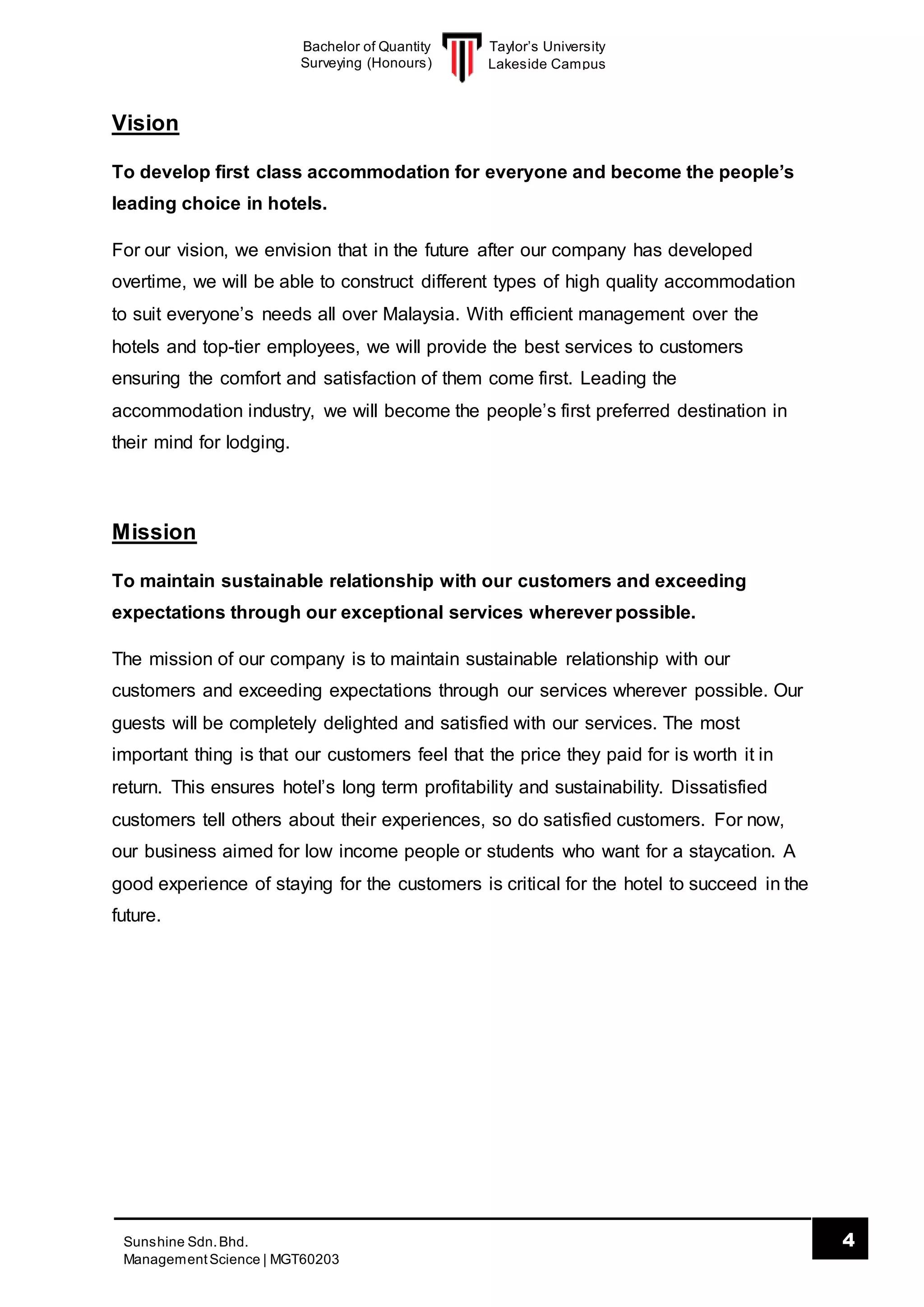 Taylor’s University
Lakeside Campus
4Sunshine Sdn.Bhd.
ManagementScience | MGT60203
Bachelor of Quantity
Surveying (Honours)
Vision
To develop first class accommodation for everyone and become the people’s
leading choice in hotels.
For our vision, we envision that in the future after our company has developed
overtime, we will be able to construct different types of high quality accommodation
to suit everyone’s needs all over Malaysia. With efficient management over the
hotels and top-tier employees, we will provide the best services to customers
ensuring the comfort and satisfaction of them come first. Leading the
accommodation industry, we will become the people’s first preferred destination in
their mind for lodging.
Mission
To maintain sustainable relationship with our customers and exceeding
expectations through our exceptional services wherever possible.
The mission of our company is to maintain sustainable relationship with our
customers and exceeding expectations through our services wherever possible. Our
guests will be completely delighted and satisfied with our services. The most
important thing is that our customers feel that the price they paid for is worth it in
return. This ensures hotel’s long term profitability and sustainability. Dissatisfied
customers tell others about their experiences, so do satisfied customers. For now,
our business aimed for low income people or students who want for a staycation. A
good experience of staying for the customers is critical for the hotel to succeed in the
future.
 