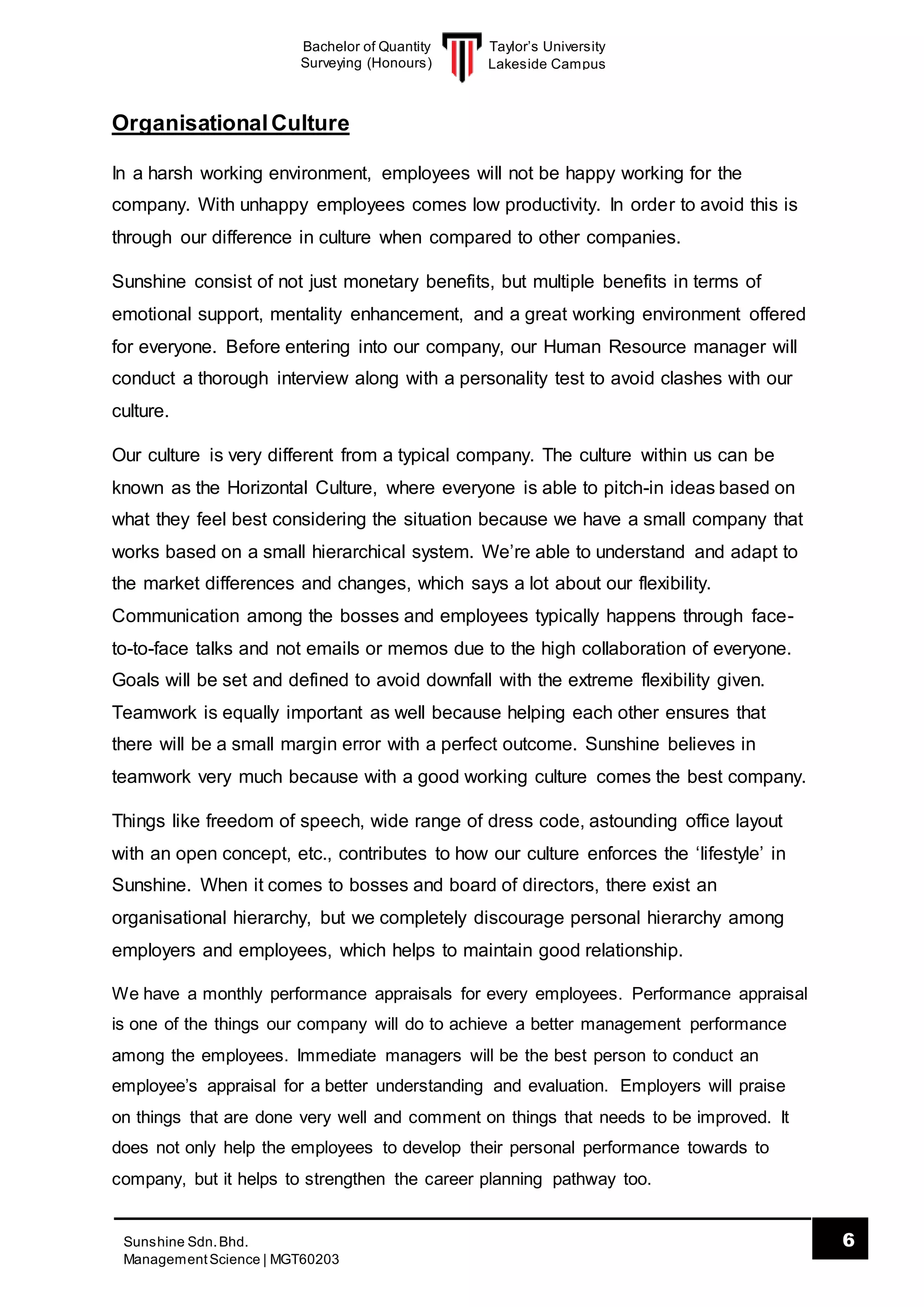 Taylor’s University
Lakeside Campus
6Sunshine Sdn.Bhd.
ManagementScience | MGT60203
Bachelor of Quantity
Surveying (Honours)
OrganisationalCulture
In a harsh working environment, employees will not be happy working for the
company. With unhappy employees comes low productivity. In order to avoid this is
through our difference in culture when compared to other companies.
Sunshine consist of not just monetary benefits, but multiple benefits in terms of
emotional support, mentality enhancement, and a great working environment offered
for everyone. Before entering into our company, our Human Resource manager will
conduct a thorough interview along with a personality test to avoid clashes with our
culture.
Our culture is very different from a typical company. The culture within us can be
known as the Horizontal Culture, where everyone is able to pitch-in ideas based on
what they feel best considering the situation because we have a small company that
works based on a small hierarchical system. We’re able to understand and adapt to
the market differences and changes, which says a lot about our flexibility.
Communication among the bosses and employees typically happens through face-
to-to-face talks and not emails or memos due to the high collaboration of everyone.
Goals will be set and defined to avoid downfall with the extreme flexibility given.
Teamwork is equally important as well because helping each other ensures that
there will be a small margin error with a perfect outcome. Sunshine believes in
teamwork very much because with a good working culture comes the best company.
Things like freedom of speech, wide range of dress code, astounding office layout
with an open concept, etc., contributes to how our culture enforces the ‘lifestyle’ in
Sunshine. When it comes to bosses and board of directors, there exist an
organisational hierarchy, but we completely discourage personal hierarchy among
employers and employees, which helps to maintain good relationship.
We have a monthly performance appraisals for every employees. Performance appraisal
is one of the things our company will do to achieve a better management performance
among the employees. Immediate managers will be the best person to conduct an
employee’s appraisal for a better understanding and evaluation. Employers will praise
on things that are done very well and comment on things that needs to be improved. It
does not only help the employees to develop their personal performance towards to
company, but it helps to strengthen the career planning pathway too.
 