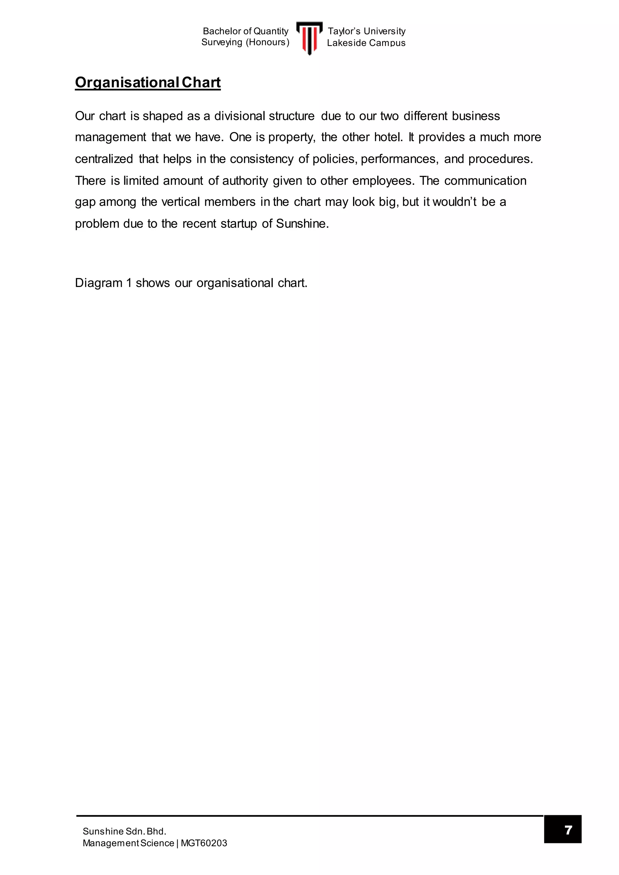 Taylor’s University
Lakeside Campus
7Sunshine Sdn.Bhd.
ManagementScience | MGT60203
Bachelor of Quantity
Surveying (Honours)
OrganisationalChart
Our chart is shaped as a divisional structure due to our two different business
management that we have. One is property, the other hotel. It provides a much more
centralized that helps in the consistency of policies, performances, and procedures.
There is limited amount of authority given to other employees. The communication
gap among the vertical members in the chart may look big, but it wouldn’t be a
problem due to the recent startup of Sunshine.
Diagram 1 shows our organisational chart.
 