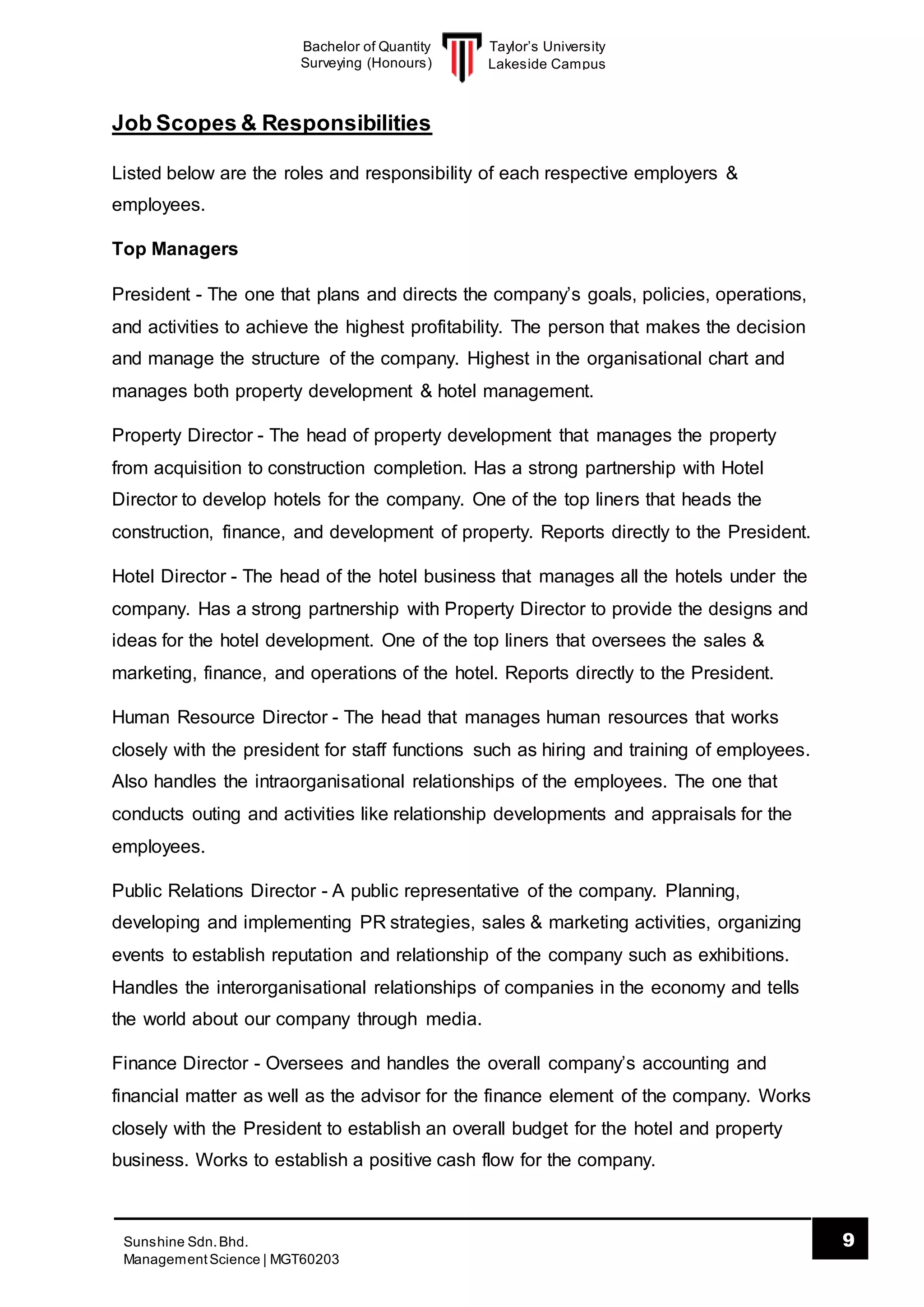 Taylor’s University
Lakeside Campus
9Sunshine Sdn.Bhd.
ManagementScience | MGT60203
Bachelor of Quantity
Surveying (Honours)
Job Scopes & Responsibilities
Listed below are the roles and responsibility of each respective employers &
employees.
Top Managers
President - The one that plans and directs the company’s goals, policies, operations,
and activities to achieve the highest profitability. The person that makes the decision
and manage the structure of the company. Highest in the organisational chart and
manages both property development & hotel management.
Property Director - The head of property development that manages the property
from acquisition to construction completion. Has a strong partnership with Hotel
Director to develop hotels for the company. One of the top liners that heads the
construction, finance, and development of property. Reports directly to the President.
Hotel Director - The head of the hotel business that manages all the hotels under the
company. Has a strong partnership with Property Director to provide the designs and
ideas for the hotel development. One of the top liners that oversees the sales &
marketing, finance, and operations of the hotel. Reports directly to the President.
Human Resource Director - The head that manages human resources that works
closely with the president for staff functions such as hiring and training of employees.
Also handles the intraorganisational relationships of the employees. The one that
conducts outing and activities like relationship developments and appraisals for the
employees.
Public Relations Director - A public representative of the company. Planning,
developing and implementing PR strategies, sales & marketing activities, organizing
events to establish reputation and relationship of the company such as exhibitions.
Handles the interorganisational relationships of companies in the economy and tells
the world about our company through media.
Finance Director - Oversees and handles the overall company’s accounting and
financial matter as well as the advisor for the finance element of the company. Works
closely with the President to establish an overall budget for the hotel and property
business. Works to establish a positive cash flow for the company.
 