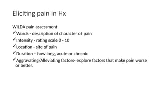 Eliciting pain in Hx
WILDA pain assessment
Words - description of character of pain
Intensity - rating scale 0 - 10
Location - site of pain
Duration – how long, acute or chronic
Aggravating/Alleviating factors- explore factors that make pain worse
or better.
 