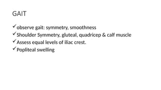 GAIT
observe gait: symmetry, smoothness
Shoulder Symmetry, gluteal, quadricep & calf muscle
Assess equal levels of iliac crest.
Popliteal swelling
 