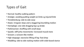 Types of Gait
• Normal: healthy walking pattern
• Antalgic: avoiding putting weight on limb e.g injured limb
• Trendelenburg: side to side sway
• Ataxic: irregular steps and a staggering/stumbling motion
• Hemiplegic: one side dragging leg e.g stroke
• Parkinsonian: shuffling with small steps
• Spastic: stiff jerky movements- increased muscle tone
• Scissors: a scissors-like motion
• High steppage: excessive lifting of leg- foot drop
• Waddling: side to side rocking motion with wide-based stance
 