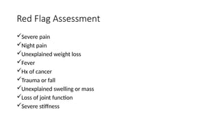 Red Flag Assessment
Severe pain
Night pain
Unexplained weight loss
Fever
Hx of cancer
Trauma or fall
Unexplained swelling or mass
Loss of joint function
Severe stiffness
 