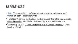 REFERENCES
 http://geekymedics.com/muscle-power-assessment-mrc-scale/
visited on 18th September 2023.
Hutchison’s clinical methods of medicine. An Integrated approach to
clinical practice. 23rd
Edition, Michael Glynn and William Drake.
Standring, S (2015), Then Anatomy Basic of Clinical Practice. 41st
ed.
London: Elsevier
 