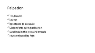 Palpation
Tenderness
Edema
Resistance to pressure
Discomforts during palpation
Swellings in the joint and muscle
Muscle should be firm
 