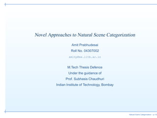 Novel Approaches to Natural Scene Categorization
                    Amit Prabhudesai
                   Roll No. 04307002
                  amitp@ee.iitb.ac.in


                 M.Tech Thesis Defence
                  Under the guidance of
                Prof. Subhasis Chaudhuri
          Indian Institute of Technology, Bombay




                                                   Natural Scene Categorization – p.1/32
 