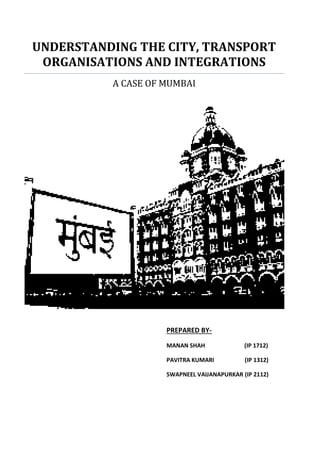 PREPARED BY-
MANAN SHAH (IP 1712)
PAVITRA KUMARI (IP 1312)
SWAPNEEL VAIJANAPURKAR (IP 2112)
UNDERSTANDING THE CITY, TRANSPORT
ORGANISATIONS AND INTEGRATIONS
A CASE OF MUMBAI
 