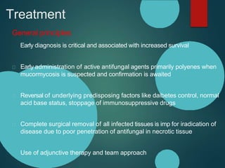 Treatment
General principles
Early diagnosis is critical and associated with increased survival
Early administration of active antifungal agents primarily polyenes when
mucormycosis is suspected and confirmation is awaited
Reversal of underlying predisposing factors like daibetes control, normal
acid base status, stoppage of immunosuppressive drugs
Complete surgical removal of all infected tissues is imp for iradication of
disease due to poor penetration of antifungal in necrotic tissue
Use of adjunctive therapy and team approach
 
