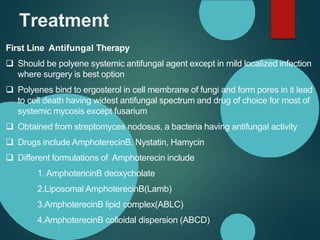 Treatment
First Line Antifungal Therapy
 Should be polyene systemic antifungal agent except in mild localized infection
where surgery is best option
 Polyenes bind to ergosterol in cell membrane of fungi and form pores in it lead
to cell death having widest antifungal spectrum and drug of choice for most of
systemic mycosis except fusarium
 Obtained from streptomyces nodosus, a bacteria having antifungal activity
 Drugs include AmphoterecinB, Nystatin, Hamycin
 Different formulations of Amphoterecin include
1. AmphotericinB deoxycholate
2.Liposomal AmphoterecinB(Lamb)
3.AmphoterecinB lipid complex(ABLC)
4.AmphoterecinB colloidal dispersion (ABCD)
 