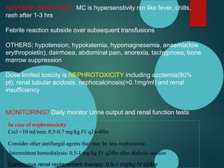 ADVERSE REACTION? MC is hypersenstivity rxn like fever, chills,
rash after 1-3 hrs
Febrile reaction subside over subsequent transfusions
OTHERS; hypotension, hypokalemia, hypomagnesemia, anaemia(low
erythropoietin), dairrhoea, abdominal pain, anorexia, tachypnoea, bone
marrow suppression
Dose limited toxicity is NEPHROTOXICITY including azotemia(80%
pt), renal tubular acidosis, nephocalcinosis(>0.1mg/ml) and renal
insufficiency
MONITORING? Daily monitor Urine output and renal function tests
In case of nephrotoxicity
Crcl <10 ml/min: 0.5-0.7 mg/kg IV q24-48hr
Consider other antifungal agents that may be less nephrotoxic
Intermittent hemodialysis: 0.5-1 mg/kg IV q24hr after dialysis session
Continuous renal replacement therapy: 0.5-1 mg/kg IV q24hr
 