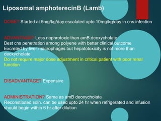 Liposomal amphoterecinB (Lamb)
DOSE? Started at 5mg/kg/day escalated upto 10mg/kg/day in cns infection
ADVANTAGE? Less nephrotoxic than amB deoxycholate
Best cns penetration among polyene with better clinical outcome
Excreted by liver macrophages but hepatotoxicity is not more than
deoxycholate
Do not require major dose adjustment in critical patient with poor renal
function
DISADVANTAGE? Expensive
ADMINISTRATION? Same as amB deoxycholate
Reconstituted soln. can be used upto 24 hr when refrigerated and infusion
should begin within 6 hr after dilution
 