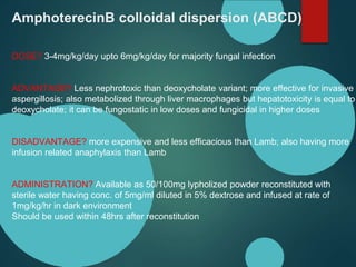 AmphoterecinB colloidal dispersion (ABCD)
DOSE? 3-4mg/kg/day upto 6mg/kg/day for majority fungal infection
ADVANTAGE? Less nephrotoxic than deoxycholate variant; more effective for invasive
aspergillosis; also metabolized through liver macrophages but hepatotoxicity is equal to
deoxycholate; it can be fungostatic in low doses and fungicidal in higher doses
DISADVANTAGE? more expensive and less efficacious than Lamb; also having more
infusion related anaphylaxis than Lamb
ADMINISTRATION? Available as 50/100mg lypholized powder reconstituted with
sterile water having conc. of 5mg/ml diluted in 5% dextrose and infused at rate of
1mg/kg/hr in dark environment
Should be used within 48hrs after reconstitution
 