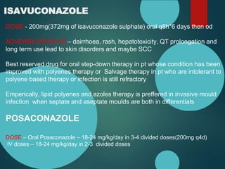 ISAVUCONAZOLE
DOSE - 200mg(372mg of isavuconazole sulphate) oral q8h*6 days then od
ADVERSE EFFECTS – dairrhoea, rash, hepatotoxicity, QT prolongation and
long term use lead to skin disorders and maybe SCC
Best reserved drug for oral step-down therapy in pt whose condition has been
improved with polyenes therapy or Salvage therapy in pt who are intolerant to
polyene based therapy or infection is still refractory
Emperically, lipid polyenes and azoles therapy is preffered in invasive mould
infection when septate and aseptate moulds are both in differentials
POSACONAZOLE
DOSE – Oral Posaconazole – 18-24 mg/kg/day in 3-4 divided doses(200mg q4d)
IV doses – 18-24 mg/kg/day in 2-3 divided doses
 