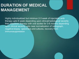 DURATION OF MEDICAL
MANAGEMENT
Highly individualized but minimun 2-3 week of injectable amb
therapy upto 6 week depending upon clinical/radiological severity
then stepdown therapy with oral azoles for 3-6 months depending
upon clinical severity upto near normalization of radiograph,
negative biopsy specimens and cultures, recovery from
immunosuppression
 