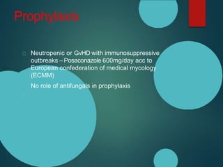 Prophylaxis
Neutropenic or GvHD with immunosuppressive
outbreaks – Posaconazole 600mg/day acc to
European confederation of medical mycology
(ECMM)
No role of antifungals in prophylaxis
 