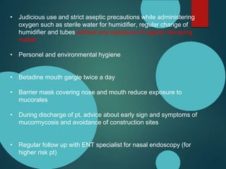 • Judicious use and strict aseptic precautions while administering
oxygen such as sterile water for humidifier, regular change of
humidifier and tubes without any exposure of organic decaying
matter
• Personel and environmental hygiene
• Betadine mouth gargle twice a day
• Barrier mask covering nose and mouth reduce exposure to
mucorales
• During discharge of pt, advice about early sign and symptoms of
mucormycosis and avoidance of construction sites
• Regular follow up with ENT specialist for nasal endoscopy (for
higher risk pt)
 