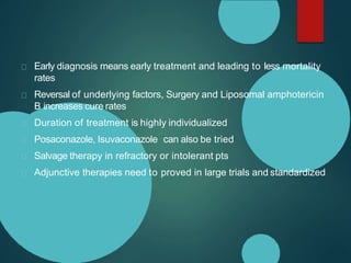 Early diagnosis means early treatment and leading to less mortality
rates
Reversal of underlying factors, Surgery and Liposomal amphotericin
B increases cure rates
Duration of treatment is highly individualized
Posaconazole, Isuvaconazole can also be tried
Salvage therapy in refractory or intolerant pts
Adjunctive therapies need to proved in large trials and standardized
 
