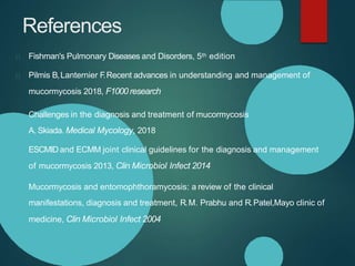 References
Fishman's Pulmonary Diseases and Disorders, 5th edition
Pilmis B,Lanternier F
.Recent advances in understanding and management of
mucormycosis 2018, F1000 research
Challenges in the diagnosis and treatment of mucormycosis
A. Skiada. Medical Mycology, 2018
ESCMID and ECMM joint clinical guidelines for the diagnosis and management
of mucormycosis 2013, Clin Microbiol Infect 2014
Mucormycosis and entomophthoramycosis: a review of the clinical
manifestations, diagnosis and treatment, R.M. Prabhu and R.Patel,Mayo clinic of
medicine, Clin Microbiol Infect 2004
 
