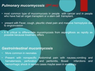 Pulmonary mucormycosis (2nd mc)
• most common type of mucormycosis in people with cancer and in people
who have had an organ transplant or a stem cell transplant.
• present with Fever, cough, pleuritic chest pain and massive hemoptysis due
to angioinvasion
• It is critical to differentiate mucormycosis from aspergillosis as rapidly as
possible because treatment differs
Gastrointestinal mucormycosis
• More common in neonates
• Present with nonspecific Abdominal pain with nausea,vomiting and
hematemesis, perforation and peritonitis, Bowel infarctions and
hemorrhagic shock in severe cases maybe seen in endoscpy
 