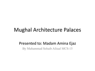 Mughal Architecture Palaces
Presented to: Madam Amina Ejaz
By Muhammad Sohaib Afzaal MCS-15
 