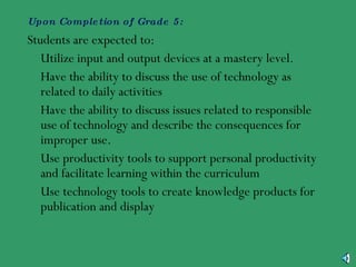 Upon Completion of Grade 5: Students are expected to: •  Utilize input and output devices at a mastery level. •  Have the ability to discuss the use of technology as related to daily activities •  Have the ability to discuss issues related to responsible use of technology and describe the consequences for improper use. •  Use productivity tools to support personal productivity and facilitate learning within the curriculum •  Use technology tools to create knowledge products for publication and display 