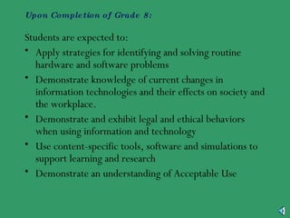 Upon Completion of Grade 8: Students are expected to: Apply strategies for identifying and solving routine hardware and software problems Demonstrate knowledge of current changes in information technologies and their effects on society and the workplace. Demonstrate and exhibit legal and ethical behaviors when using information and technology Use content-specific tools, software and simulations to support learning and research Demonstrate an understanding of Acceptable Use 