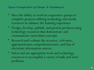 Upon Completion of Grade 8 Continued: Have the ability to work in cooperative groups to complete projects utilizing technology and media resources to enhance the learning experience Design, develop, publish, and present products using technology resources that demonstrate and communicate curriculum concepts Research and evaluate the accuracy, relevance, appropriateness,comprehensiveness, and bias of electronic information sources Select and use appropriate tools and technology resources to accomplish a variety of tasks and solve problems. 