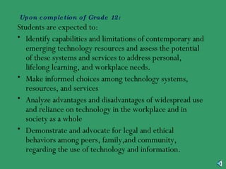 Upon completion of Grade 12: Students are expected to: Identify capabilities and limitations of contemporary and emerging technology resources and assess the potential of these systems and services to address personal, lifelong learning, and workplace needs. Make informed choices among technology systems, resources, and services Analyze advantages and disadvantages of widespread use and reliance on technology in the workplace and in society as a whole Demonstrate and advocate for legal and ethical behaviors among peers, family,and community, regarding the use of technology and information. 