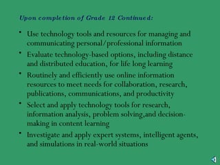 Upon completion of Grade 12 Continued: Use technology tools and resources for managing and communicating personal/professional information Evaluate technology-based options, including distance and distributed education, for life long learning Routinely and efficiently use online information resources to meet needs for collaboration, research, publications, communications, and productivity Select and apply technology tools for research, information analysis, problem solving,and decision-making in content learning Investigate and apply expert systems, intelligent agents, and simulations in real-world situations 