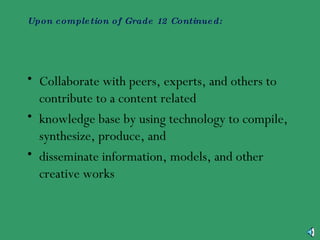 Upon completion of Grade 12 Continued:   Collaborate with peers, experts, and others to contribute to a content related knowledge base by using technology to compile, synthesize, produce, and disseminate information, models, and other creative works  