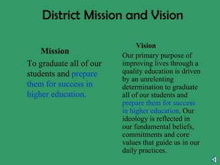 District Mission and Vision Mission To graduate all of our students and  prepare them for success in higher education. Vision Our primary purpose of improving lives through a quality education is driven by an unrelenting determination to graduate all of our students and  prepare them for success in higher education . Our ideology is reflected in our fundamental beliefs, commitments and core values that guide us in our daily practices. 