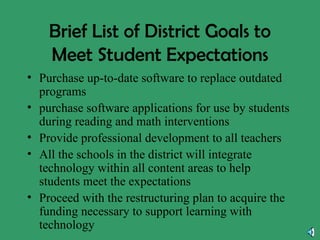 Brief List of District Goals to Meet Student Expectations Purchase up-to-date software to replace outdated programs purchase software applications for use by students during reading and math interventions Provide professional development to all teachers All the schools in the district will integrate technology within all content areas to help students meet the expectations Proceed with the restructuring plan to acquire the funding necessary to support learning with technology 