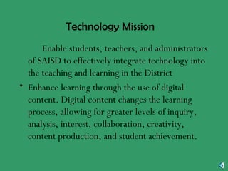 Technology Mission •  Enable students, teachers, and administrators of SAISD to effectively integrate technology into the teaching and learning in the District Enhance learning through the use of digital content. Digital content changes the learning process, allowing for greater levels of inquiry, analysis, interest, collaboration, creativity, content production, and student achievement. 