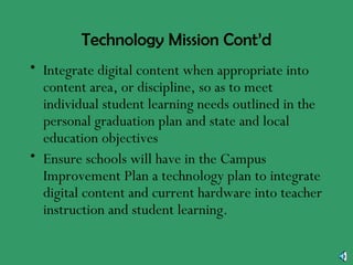 Technology Mission Cont’d Integrate digital content when appropriate into content area, or discipline, so as to meet individual student learning needs outlined in the personal graduation plan and state and local education objectives Ensure schools will have in the Campus Improvement Plan a technology plan to integrate digital content and current hardware into teacher instruction and student learning. 