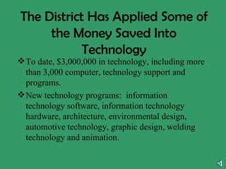 The District Has Applied Some of the Money Saved Into Technology To date, $3,000,000 in technology, including more than 3,000 computer, technology support and programs. New technology programs:  information technology software, information technology hardware, architecture, environmental design, automotive technology, graphic design, welding technology and animation. 