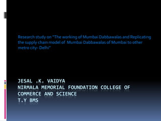 JESAL .K. VAIDYA
NIRMALA MEMORIAL FOUNDATION COLLEGE OF
COMMERCE AND SCIENCE
T.Y BMS
Research study on “The working of Mumbai Dabbawalas and Replicating
the supply chain model of Mumbai Dabbawalas of Mumbai to other
metro city- Delhi”
 