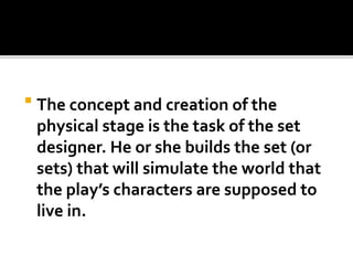  The concept and creation of the
physical stage is the task of the set
designer. He or she builds the set (or
sets) that will simulate the world that
the play’s characters are supposed to
live in.
 