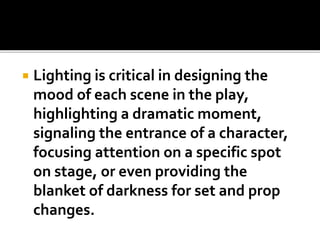  Lighting is critical in designing the
mood of each scene in the play,
highlighting a dramatic moment,
signaling the entrance of a character,
focusing attention on a specific spot
on stage, or even providing the
blanket of darkness for set and prop
changes.
 