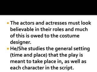  The actors and actresses must look
believable in their roles and much
of this is owed to the costume
designer.
 He/She studies the general setting
(time and place) that the play is
meant to take place in, as well as
each character in the script.
 