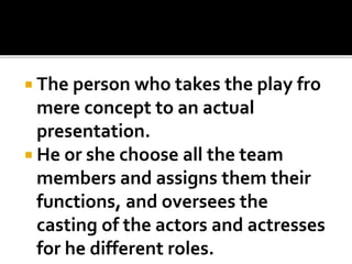  The person who takes the play fro
mere concept to an actual
presentation.
 He or she choose all the team
members and assigns them their
functions, and oversees the
casting of the actors and actresses
for he different roles.
 