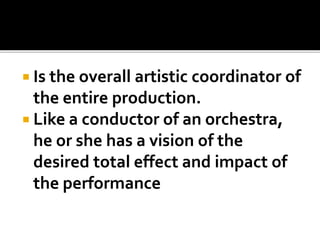  Is the overall artistic coordinator of
the entire production.
 Like a conductor of an orchestra,
he or she has a vision of the
desired total effect and impact of
the performance
 