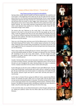 Analysis of Music Video 50 Cent – “Candy Shop”

                    http://www.youtube.com/watch?v=UKVJyQDlSTg
Hip-hop videos usually represent wealth and features expensive cars, jewellery and
a lot of girls. In the beginning of the video we see 50 cent walk into the mansion,
where there are a lot of women wearing revealing clothing. 50 cent is wearing baggy
clothing that expresses the type of person he is and what music he is into. Rappers
and hip-hop artists are known to wear baggy, loose clothing which is different to
other genres such as rock or heavy metal, where the artist usually wears black, tight
leather clothing. He is also shown wearing a long diamond chain around his neck,
which could represent how wealthy he is. Hip-Hop artist usually ‘show off’ their
materialistic things in their videos.

The woman who says ‘Welcome to the candy shop’ is the other artist, which
features in this track. As she and 50 cent are the first two people we see in the
video, it tells the audience that they are the main people they should be focusing
on. The woman, (Olivia) is wearing a short black dress, which is revealing, which cold
appeal the male audience. She looks very provocative, drawing in the viewers and
also 50 cent into the mansion.

There are a lot of long shots and close ups of all the different girls in the house, all
half naked showing off their bodies. This is another typical convention of a hip-hop
video, having the artist (usually male) surrounded by a lot of girls not just one. This
could suggest that they are enjoying life and that every girl loves them because they
are rich and famous.

There is also a wide shot, showing 50 cent on a Ferrari, which again is an expensive
car that only wealthy people can afford. This again can represent the artist ‘showing
off’ everything he has to the music video viewers. 50 Cent changes his outfit
throughout the video. Another outfit he wears is a big fur coat, again expressing
that he is a wealthy person.

Usually in hip-hop videos, there are not many dance routines. In this video there are
no certain set dance routines, until Olivia starts singing the chorus. 50 cent and all
the girls are seen throughout the video, dancing along to his song in a seductive
manner, however only Olivia’s bit has a dance routine with other girls.

As the video goes on 50 cent is seen in different rooms with different girls. The title
of the song ‘Candy Shop’, could actually refer to girls, and he is ‘having a try’ of each
girl, like you would have a try of every sweet in a candy shop. As he walks through
the mansion, pictures of girls also start to ‘come alive’ and they also dance in a
raunchy way.

As the video is all about 50 cent, going into different rooms, experiencing different
women, for example one with a whip, one in a nurses outfit, and one where there
are two women covering themselves in chocolate. The whole concept of the video is
as if it is every boys dream to be surrounded by all these women, and being ‘teased’
by them. The different coloured outfits, and different materials can also represent a
bright, colourful candy shop, again referring to the title of the song.

In the end of the video, we see Olivia full dressed in a drive through, waking 50 cent
up, making the audience realize that the whole video was 50 cents dream and
fantasies.
 